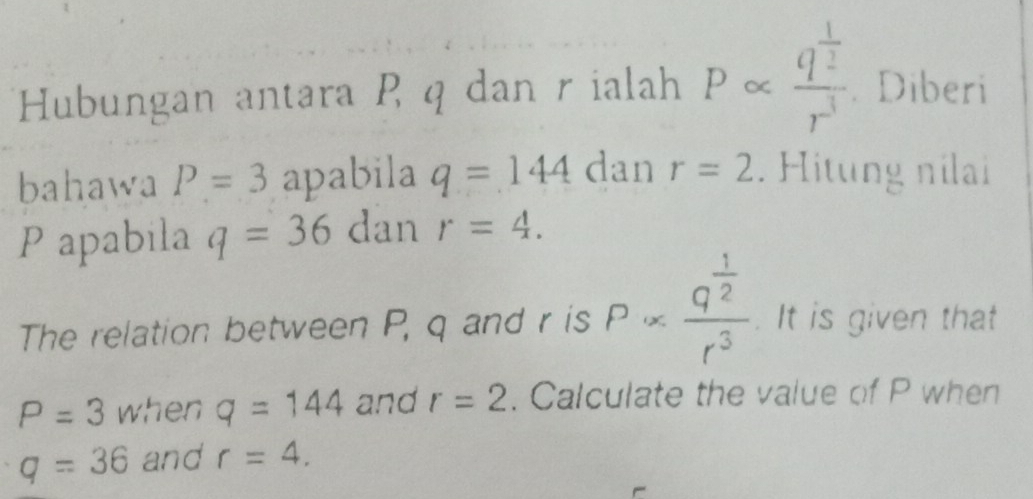 Hubungan antara P q dan r ialah P « frac q^(frac 1)2r^3 Diberi 
bahawa P=3 apabila q=144 dan r=2. Hitung nilai
P apabila q=36 dan r=4. 
The relation between P, q and r is Palpha frac q^(frac 1)2r^3. It is given that
P=3 when q=144 and r=2. Calculate the value of P when
q=36 and r=4.