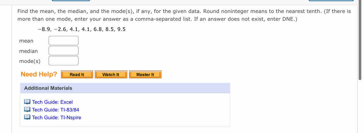 Find the mean, the median, and the mode(s), if any, for the given data. Round noninteger means to the nearest tenth. (If there is 
more than one mode, enter your answer as a comma-separated list. If an answer does not exist, enter DNE.)
−8.9, −2.6, 4.1, 4.1, 6.8, 8.5, 9.5
mean □  □  
median □ 
mode(s) □ 
Need Help? Read It Watch It Master it 
Additional Materials 
Tech Guide: Excel 
Tech Guide: TI-83/84 
Tech Guide: TI-Nspire