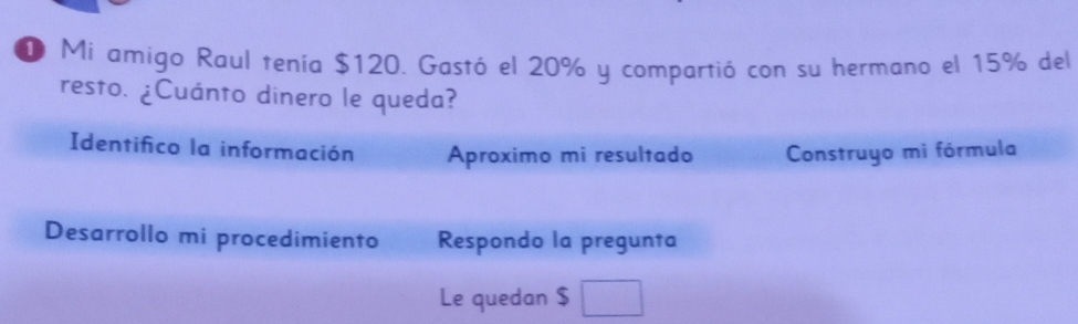 Mi amigo Raul tenía $120. Gastó el 20% y compartió con su hermano el 15% del 
resto. ¿Cuánto dinero le queda? 
Identifico la información Aproximo mi resultado Construyo mi fórmula 
Desarrollo mi procedimiento Respondo la pregunta 
Le quedan $