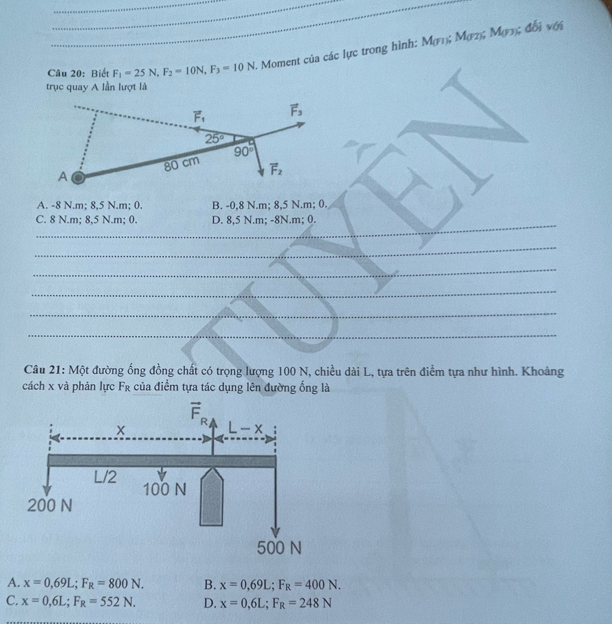 Biết F_1=25N,F_2=10N,F_3=10N. Moment của các lực trong hình: M(F1); M(2); M(F3); đối với
trục quay A lần lượt là
A. -8 N.m; 8,5 N.m; 0. B. -0,8 N.m; 8,5 N.m; 0.
_
C. 8 N.m; 8,5 N.m; 0. D. 8,5 N.m; -8N.m; 0.
_
_
_
_
_
Câu 21: Một đường ống đồng chất có trọng lượng 100 N, chiều dài L, tựa trên điểm tựa như hình. Khoảng
cách x và phản lực Fr của điểm tựa tác dụng lên đường ống là
A. x=0,69L;F_R=800N. B. x=0,69L;F_R=400N.
C. x=0,6L;F_R=552N. D. x=0,6L;F_R=248N