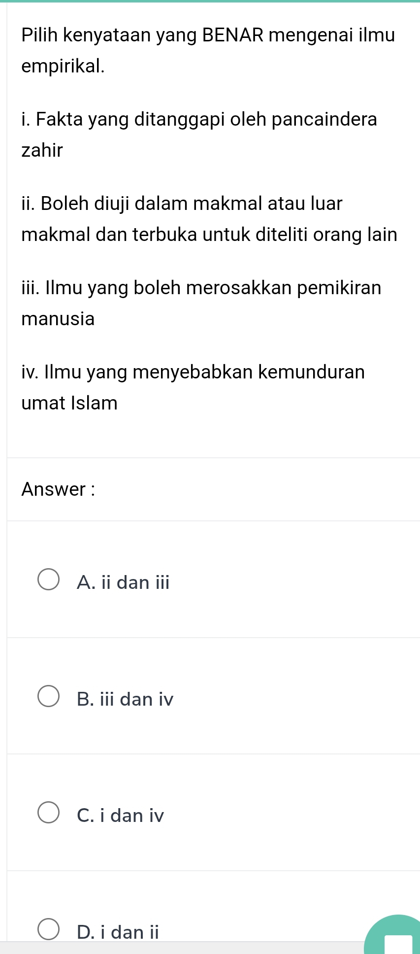 Pilih kenyataan yang BENAR mengenai ilmu
empirikal.
i. Fakta yang ditanggapi oleh pancaindera
zahir
ii. Boleh diuji dalam makmal atau luar
makmal dan terbuka untuk diteliti orang lain
iii. Ilmu yang boleh merosakkan pemikiran
manusia
iv. Ilmu yang menyebabkan kemunduran
umat Islam
Answer :
A. ii dan ⅲ
B. iii dan iv
C. i dan iv
D. i dan ii