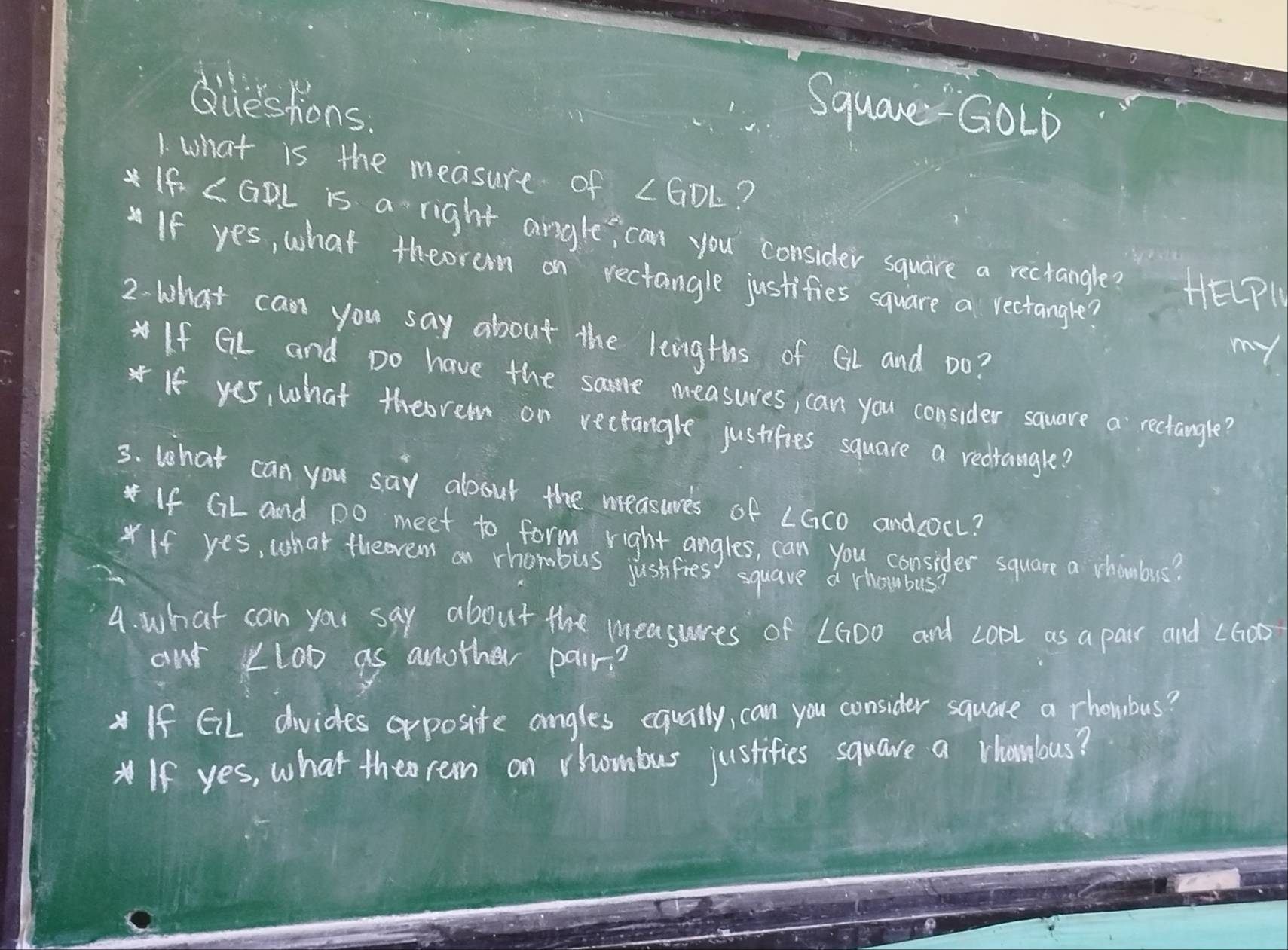 diueshions. 
SquareGOLD 
1. what is the measure of ∠ GDL ? 
If ∠ GDL is a right angle, can you consider square a rectangle? 
If yes, what theoram on rectangle justifies square a rectangle? 
HE(P 
2. what can you say about the lengths of GL and Do? 
my 
If GL and Do have the same measures, can you consider square a rectangle? 
If yes, what theorem on rectangle justifies square a redrangle? 
3. what can you say about the measures of LGCO and cocL? 
If GL and Do meet to form right angles, can you consider square a vhambus? 
*If yes, what theovem an rhorobus justfies squave a rhoubus? 
4. what can your say about the measures of LG00 and copl as a pair and L60o
out Lloo as another pair? 
If GL divides orposite angles equally, can you consider square a rhombus? 
If yes, what theo rem on rhombus justifies square a vhambus?