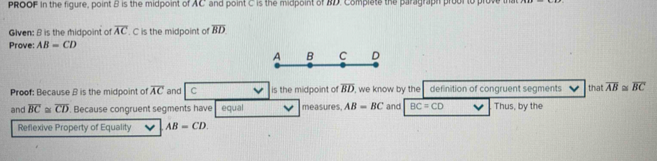 PROOF in the figure, point B is the midpoint of AC and point C is the midpoint of BD. Complete the paragraph prool to prove 
Glven: B is the midpoint of overline AC. C is the midpoint of overline BD
Prove: AB=CD
Proof: Because B is the midpoint of overline AC anidpoint of overline BD , we know by the definition of congruent segments that overline AB≌ overline BC
and overline BC≌ overline CD. Because congruent segmmeasures, AB=BC and BC=CD Thus, by the 
Reflexive Property of Equality AB=CD.