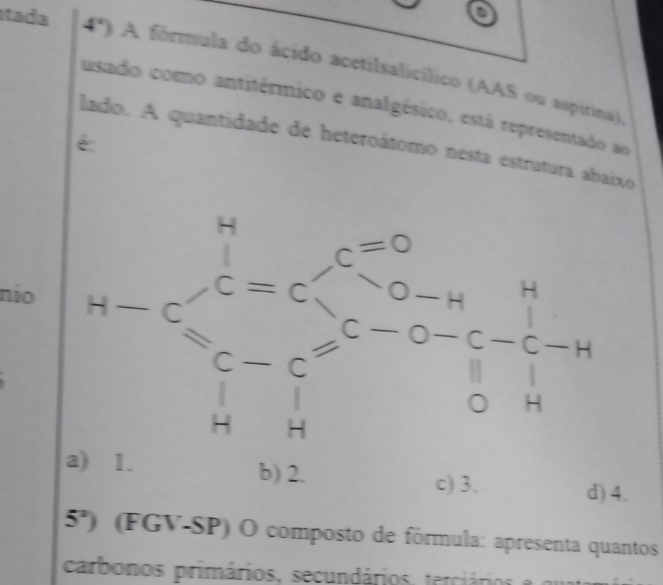 tada
4º) A förmula do ácido acetilsalicílico (AAS ou aspirina)
usado como antitérmico e analgésico, está representado ao
é
lado. A quantidade de heteroátomo nesta estrutura abaixo
c=0
nio
C=C
1- -c=c-c beginarrayr O-H E-O-C-C-H Hendarray
downarrow 
, r=(-2,()B((-2))^2 
.
H
a) 1. b) 2.
c) 3. d) 4.
5^2) (FGV-SP) O composto de fórmula: apresenta quantos
carbonos primários, secundários , ter á