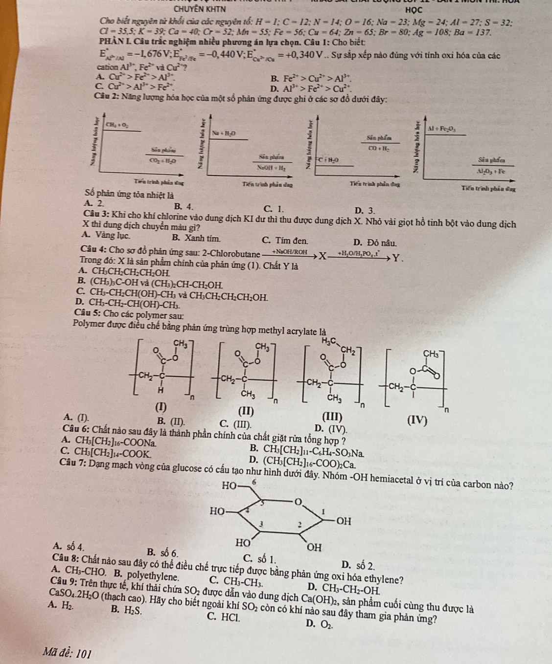 CHUYÊN KHTN HQC
Cho biết nguyên tử khối của các nguyên tổ: H=I;C=12;N=14;O=16;Na=23;Mg=24;Al=27;S=32
Cl=35,5;K=39;Ca=40;Cr=52;Mn=55;Fe=56;Cu=64;Zn=65;Br=80;Ag=108;Ba=137.
PHÂN I. Câu trắc nghiệm nhiều phương án lựa chọn. Câu 1: Cho biết:
E_(AP'/Al)°=-1,676V;E_Fe^2/Fe^circ =-0,440V;E_Cu^(2+)/Cu^circ =+0,340V Sự sắp xếp nào đủng với tính oxi hóa của các
cation. Al^(3+),Fe^(2+)vaCu^2
A. Cu^(2+)>Fe^(2+)>Al^(3+) B. Fe^(2+)>Cu^(2+)>Al^(3+).
C. Cu^(2+)>Al^(3+)>Fe^(2+). D. Al^(3+)>Fe^(2+)>Cu^(2+).
Cầu 2: Năng lượng hóa học của một số phản ứng được ghi ở các sơ đồ dưới đây:
Sản phẩm !
Al+Fe_2O_3
CO+H_2
C(H_2O
Sả u phẩm
AI_2O_3+F
Tiến trình phần ứng Tiến trình phẩu ông
Số phản ứng tỏa nhiệt là
A. 2. B. 4. C. 1. D. 3.
Câu 3: Khi cho khí chlorine vào dung dịch KI dư thì thu được dung dịch X. Nhỏ vài giọt hồ tinh bột vào dung dịch
X thì dung dịch chuyển màu gì?
A. Vàng lục. B. Xanh tím. C. Tím đen. D. Đỏ nâu.
Câu 4: Cho sơ đồ phản ứng sau: 2-Chlorobutane - +NaOH/ROH X +H₂O/H₃PO₄ t Y.
Trong đó: X là sản phẩm chính của phản ứng (1). Chất Y là
A. CH_3C H_2CH_2CH_2OH.
B. (CH_3)_3C-OHva(CH_3)_2CH-CH_2OH.
C. CH_3-CH_2CH(OH)-CH_3 và CH_3CH_2CH_2CH_2OH.
D. CH_3-CH_2-CH(OH)-CH_3.
Câu 5: Cho các polymer sau:
Polymer được điều chế bằng phản ứng trùng hợp methyl acrylate là
(II) (III) (IV)
A. (I). B. (II). C. (III). D. (IV).
Câu 6: Chất nào sau đây là thành phần chính của chất giặt rừa tổng hợp ?
A. CH_3[CH_2]_16-COONa.
B.
C. CH_3[CH_2]_14-COOK. CH_3[CH_2]_11-C_6H_4-SO_3Na.
D. (CH_3[CH_2]_1 _16-COO)_2Ca.
Câu 7: Dạng mạch vòng của glucose có cầu tạo như hình dưới đây. hemiacetal ở vị trí của carbon nào?
A. số 4. B. số 6.C. số 1. D. số 2.
Câu 8: Chất nào sau đây có thể điều chế trực tiếp được bằng phản ứng oxi hóa ethylene?
A. CH₃-CHO. B. polyethylene. C. CH_3-CH_3. D. CH_3-CH_2-OH.
Câu 9: Trên thực tế, khí thải chứa SO_2 được dẫn vào dung dịch Ca(OH)_2 , sản phẩm cuối cùng thu được là
aSO_4.2H_2O (thạch cao). Hãy cho biết ngoài khí SO_2 còn có khí nào sau đây tham gia phản ứng?
A. H_2. B. H_2S. C. HCl. D. O_2.
Mã đề: 101