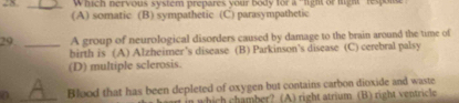 Which nervous system prepares your body for a "light or mgh' respon
(A) somatic (B) sympathetic (C) parasympathetic
29 _A group of neurological disorders caused by damage to the brain around the time of
birth is (A) Alzheimer’s disease (B) Parkinson’s disease (C) cerebral palsy
(D) multiple sclerosis.
_
Blood that has been depleted of oxygen but contains carbon dioxide and waste
which chamber? (A) right atrium (B) right ventricle