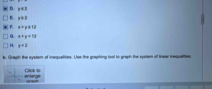 D. y≤ 2
E。 y≥ 2
F. x+y≤ 12
G. x+y<12</tex>
H. y<2</tex> 
b. Graph the system of inequalities. Use the graphing tool to graph the system of linear inequalities.
Click to
enlarge
dranh