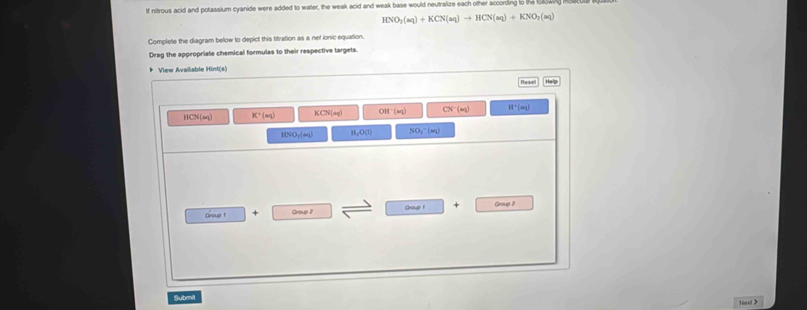 If nitrous acid and potassium cyanide were added to water, the weak acid and weak base would neutralize each other according to the fod
HNO_2(aq)+KCN(aq)to HCN(aq)+KNO_2(aq)
Complete the diagram below to depict this titration as a net ionic equation.
Drag the appropriate chemical formulas to their respective targets.
View Available Hint(s)
HCN(aq) K^+(aq) KCN(aq) OH^-(aq) CN^-(aq) H^+(aq)
HNO_2(aq) H_2O(1) NO_3^-(aq)
Group 1 + Group 2 Group 1 + Group 2
Submit Naxt>
