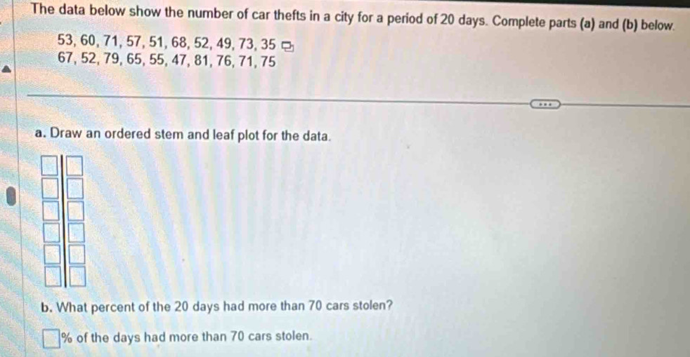 The data below show the number of car thefts in a city for a period of 20 days. Complete parts (a) and (b) below.
53, 60, 71, 57, 51, 68, 52, 49, 73, 35 ¤
67, 52, 79, 65, 55, 47, 81, 76, 71, 75
a. Draw an ordered stem and leaf plot for the data. 
b. What percent of the 20 days had more than 70 cars stolen?
% of the days had more than 70 cars stolen.