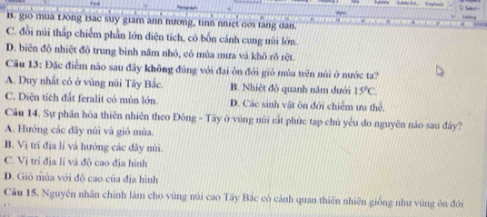 Háng
B. gio mua Đông Bac suy giam ann hương, tinh nhiệt dới tăng dan
C. đồi núi thấp chiếm phần lớn diện tích, có bốn cánh cung núi lớn.
D. biên độ nhiệt độ trung bình năm nhỏ, có mùa mưa và khô rð rệt.
Câu 13: Đặc điểm nào sau đây không đúng với đại ôn đới gió mùa trên núi ở nước ta?
A. Duy nhất có ở vùng núi Tây Bắc. B. Nhiệt đô quanh năm dưới 15°C
C. Diện tích đất feralit có mùn lớn. D. Các sinh vật ôn đới chiếm ưu thed 
Câu 14. Sự phân hóa thiên nhiên theo Đông - Tây ở vùng núi rất phức tạp chủ yếu đo nguyên nào sau đây?
A. Hướng các dãy núi và gió mùa.
B. Vị trí địa lí và hưởng các đãy nùi.
C. Vị trí địa lí và độ cao địa hình
D. Gió mùa với độ cao của địa hình
Câu 15, Nguyên nhân chính làm cho vùng núi cao Tây Bắc có cánh quan thiên nhiên giống như vùng ôn đới