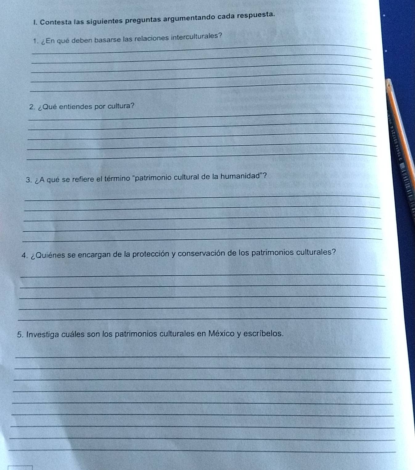 Contesta las siguientes preguntas argumentando cada respuesta. 
_ 
1. ¿En qué deben basarse las relaciones interculturales? 
_ 
_ 
_ 
_ 
_ 
2. ¿Qué entiendes por cultura? 
_ 
_ 
_ 
_ 
3. ¿A qué se refiere el término “patrimonio cultural de la humanidad”? 
_ 
_ 
_ 
_ 
_ 
4. ¿Quiénes se encargan de la protección y conservación de los patrimonios culturales? 
_ 
_ 
_ 
_ 
_ 
5. Investiga cuáles son los patrimonios culturales en México y escríbelos. 
_ 
_ 
_ 
_ 
_ 
_ 
_ 
_ 
_