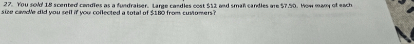 You sold 18 scented candles as a fundraiser. Large candles cost $12 and small candles are $7.50. How many of each 
size candle did you sell if you collected a total of $180 from customers?