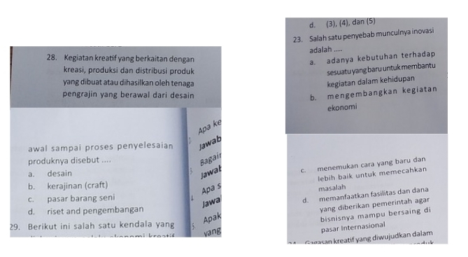 d. (3), (4), dan (5)
23. Salah satu penyebab munculnya inovasi
adalah ....
28. Kegiatan kreatif yang berkaitan dengan
a. adanya kebutuhan terhadap
kreasi, produksi dan distribusi produk
sesuatu yang baru untuk membantu
yang dibuat atau dihasilkan oleh tenaga kegiatan dalam kehidupan
pengrajin yang berawal dari desain
b. mengembangkan kegiatan
ekonomi
Apa kẹ
awal sampai proses penyelesaian Jawab
produknya disebut ....
Bagair
a. desain
Jawał
c. menemukan cara yang baru dan
lebih baik untuk memecahkan
b. kerajinan (craft)
masalah
c. pasar barang seni
Apa s
Jawa
d. memanfaatkan fasilitas dan dana
d. riset and pengembangan
yang diberikan pemerintah agar
29. Berikut ini salah satu kendala yang
Apak
bisnisnya mampu bersaing di
k raat vang
pasar Internasional
Garasan kreatif yang diwujudkan dalam