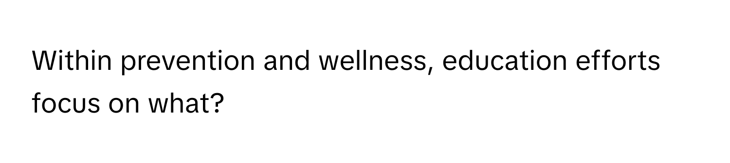 Within prevention and wellness, education efforts focus on what?