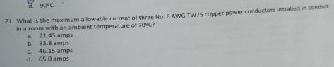 90°C
21. What is the maximum allowable current of three No. 6 AWG TW75 copper power conductors installed in conduit
in a room with an ambient temperature of 70°C
a. 21.45 amps
b. 33.8 amps
c. 46.15 amps
d. 65.0 amps