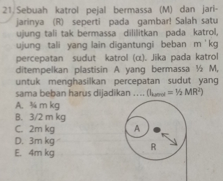 Sebuah katrol pejal bermassa (M) dan jari-
jarinya (R) seperti pada gambar! Salah satu
ujung tali tak bermassa dililitkan pada katrol,
ujung tali yang lain digantungi beban m ' kg
percepatan sudut katrol (α). Jika pada katrol
ditempelkan plastisin A yang bermassa ½ M,
untuk menghasilkan percepatan sudut yang
sama beban harus dijadikan .... (Ikatrol =1/2MR^2)
A. ¾4 m kg
B. 3/2 m kg
C. 2m kg A
D. 3m kg
R
E. 4m kg