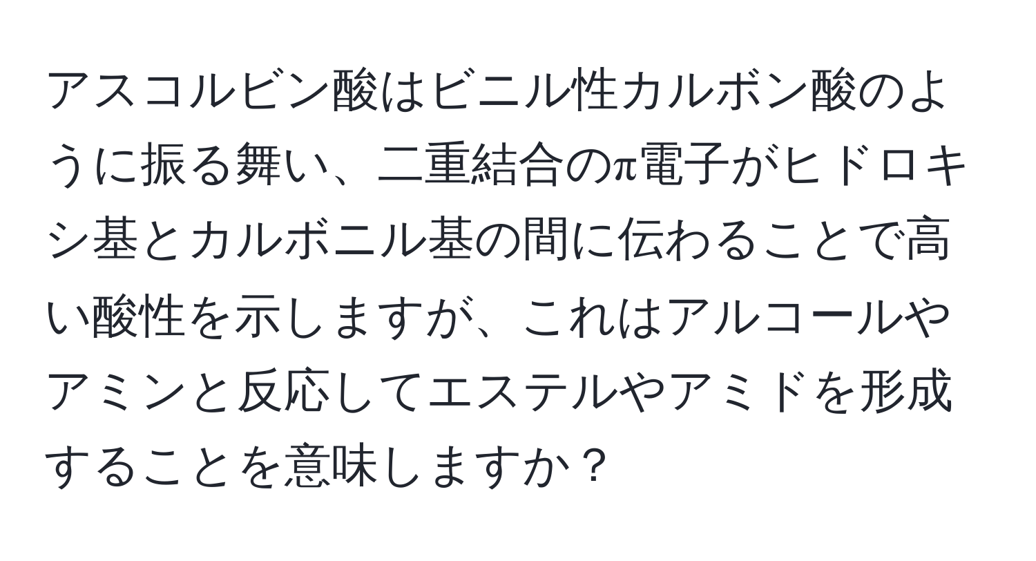 アスコルビン酸はビニル性カルボン酸のように振る舞い、二重結合のπ電子がヒドロキシ基とカルボニル基の間に伝わることで高い酸性を示しますが、これはアルコールやアミンと反応してエステルやアミドを形成することを意味しますか？