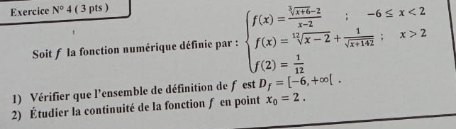 Exercice N°4 ( 3 pts ) 
Soit f la fonction numérique définie par : beginarrayl f(x)=frac  1/sqrt(x+4)-2 x-2 f(x)= 15/sqrt(x-2) + 1/sqrt(x+142) ;x>2 f(2)= 1/12 endarray.
1) Vérifier que l'ensemble de définition de f est D_f=[-6,+∈fty [. 
2) Étudier la continuité de la fonction f en point x_0=2.