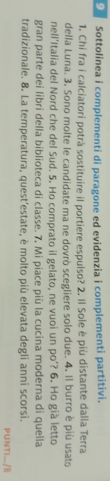 Sottolinea i complementi di paragone ed evidenzia i complementi partitivi. 
1. Chi fra i calciatori potrà sostituire il portiere espulso? 2. Il Sole è più distante dalla Terra 
della Luna. 3. Sono molte le candidate ma ne dovrò scegliere solo due. 4. Il burro è più usato 
nell’Italia del Nord che del Sud. 5. Ho comprato il gelato, ne vuoi un po’? 6. Ho già letto 
gran parte dei libri della biblioteca di classe. 7. Mi piace più la cucina moderna di quella 
tradizionale. 8. La temperatura, quest’estate, è molto più elevata degli anni scorsi. 
PUNTI.../8