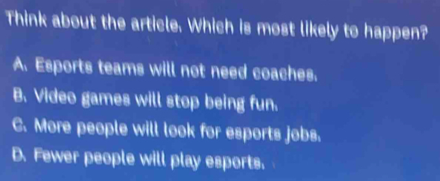 Think about the article. Which is most likely to happen?
A. Esports teams will not need coaches.
B. Video games will stop being fun.
C. More people will look for esports jobs.
D. Fewer people will play esports.