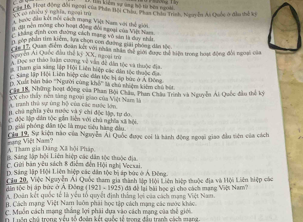 ở Phương Tây
D. tim kiếm sự ủng hộ từ bên ngoài.
Câu 16. Hoạt động đối ngoại của Phân Bội Châu, Phan Châu Trinh, Nguyễn Ái Quốc ở đầu thể kỷ
XX có nhiều ý nghĩa, ngoại trừ
A. bước đầu kết nối cách mạng Việt Nam với thế giới.
B. đặt nền móng cho hoạt động đối ngoại của Việt Nam.
C. khẳng định con đường cách mạng vô sản là duy nhất.
D. góp phần tìm kiếm, lựa chọn con đưởng giải phóng dân tộc.
Câu 17. Quan điểm đoàn kết với nhân nhân thế giới được thể hiện trong hoạt động đối ngoại của
Nguyễn Ái Quốc đầu thế ký XX, ngoại trừ
A. Đọc sơ thảo luận cương về vấn đề dân tộc và thuộc địa.
B. Tham gia sáng lập Hội Liên hiệp các dân tộc thuộc địa.
C. Sáng lập Hội Liên hiệp các dân tộc bị áp bức ở Á Đông.
D. Xuất bản báo “Người cùng khổ” là chủ nhiệm kiêm chủ bút.
Câu 18. Những hoạt động của Phan Bội Châu, Phan Châu Trinh và Nguyễn Ái Quốc đầu thế kỷ
XX cho thấy nền tảng ngoại giao của Việt Nam là
A. tranh thủ sự ủng hộ của các nước lớn.
B. chủ nghĩa yêu nước và ý chí độc lập, tự do.
C. độc lập dân tộc gắn liền với chủ nghĩa xã hội
D. giải phóng dân tộc là mục tiêu hàng đầu.
Câu 19. Sự kiện nào của Nguyễn Ái Quốc được coi là hành động ngoại giao đầu tiên của cách
mạng Việt Nam?
A. Tham gia Đảng Xã hội Pháp.
B. Sáng lập hội Liên hiệp các dân tộc thuộc địa.
C. Gửi bản yêu sách 8 điểm đến Hội nghị Vecxai.
D. Sáng lập Hội Liên hiệp các dân tộc bị áp bức ở Á Đông.
Câu 20. Việc Nguyễn Ái Quốc tham gia thành lập Hội Liên hiệp thuộc địa và Hội Liên hiệp các
dân tộc bị áp bức ở Á Đông (1921 - 1925) đã để lại bài học gì cho cách mạng Việt Nam?
A. Đoàn kết quốc tế là yếu tố quyết định thắng lợi của cách mạng Việt Nam.
B. Cách mạng Việt Nam luôn phải học tập cách mạng các nước khác.
C. Muốn cách mạng thăng lợi phải dựa vào cách mạng của thế giới.
D. Luồn chú trọng yếu tố đoàn kết quốc tế trong đấu tranh cách mạng.