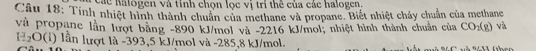 Các halogen và tính chọn lọc vị trí thê của các halogen. 
Câu 18: Tính nhiệt hình thành chuẩn của methane và propane. Biết nhiệt cháy chuẩn của methane 
và propane lần lượt bằng -890 kJ/mol và -2216 kJ/mol; nhiệt hình thành chuẩn của CO_2(g) và
C_2C (1) lần lượt là -393,5 kJ/mol và -285,8 kJ/mol.
6 C uà 94H (thco