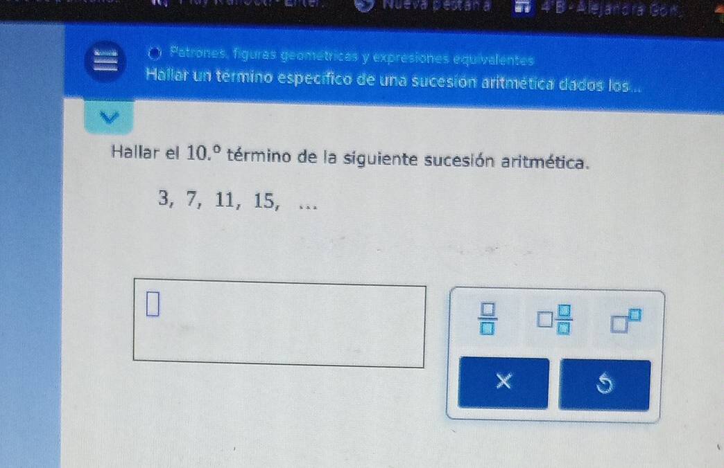 Nueva pestan jandra Gón 
Patrones, figuras geométricas y expresiones equivalentes 
Hallar un término específico de una sucesión aritmética dados los... 
Hallar el 10.^circ  término de la siguiente sucesión aritmética.
3, 7, 11, 15, ... 
□
 □ /□   □  □ /□   □^(□)
× 
5