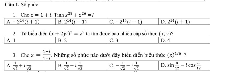 Số phức
1. Cho z=1+i. Tính z^(28)+z^(26)= ?
A. -2^(14)(i+1) B. 2^(14)(i-1) C. -2^(14)(i-1) D. 2^(14)(i+1)
2. Từ biểu diễn (x+2yi)^2=z^5 ta tìm được bao nhiêu cặp số thực (x,y) 2
A. 1 B. 2 C. 3 D. 4
3. Cho z= (1-i)/1+i . Những số phức nào dưới đây biểu diễn biểu thức (z)^1/6 ?