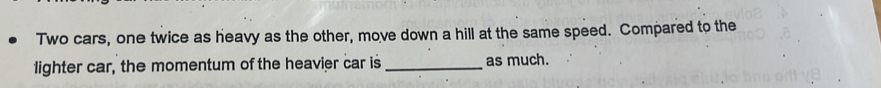 Two cars, one twice as heavy as the other, move down a hill at the same speed. Compared to the 
lighter car, the momentum of the heavier car is _as much.