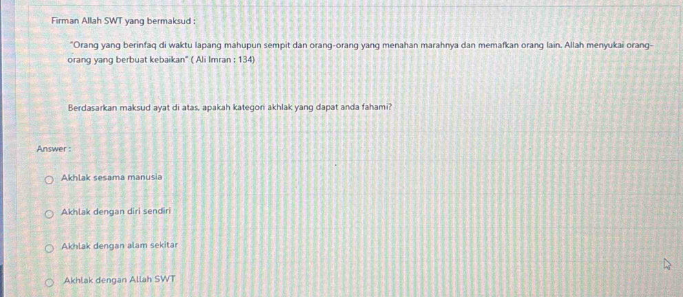 Firman Allah SWT yang bermaksud :
"Orang yang berinfaq di waktu lapang mahupun sempit dan orang-orang yang menahan marahnya dan memafkan orang lain. Allah menyukai orang-
orang yang berbuat kebaikan" ( Ali Imran : 134)
Berdasarkan maksud ayat di atas, apakah kategori akhlak yang dapat anda fahami?
Answer :
Akhlak sesama manusia
Akhlak dengan diri sendiri
Akhlak dengan alam sekitar
Akhlak dengan Allah SWT