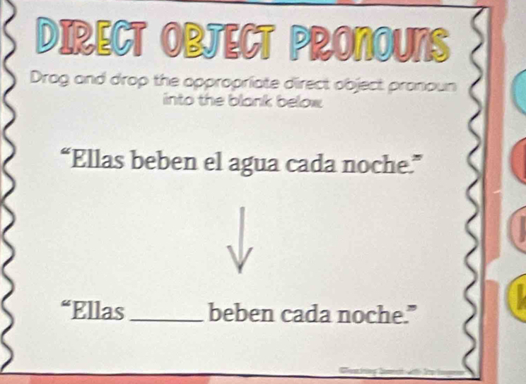 DIRECT OBJECT PRONOUNS 
Drag and drop the oppropriate direct object pronoun 
into the blank below 
“Ellas beben el agua cada noche.” 
“Ellas _beben cada noche."