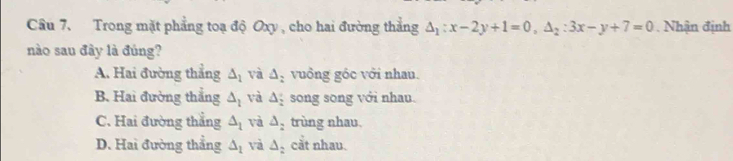 Trong mặt phẳng toạ độ Oxy , cho hai đường thẳng △ _1:x-2y+1=0, △ _2:3x-y+7=0. Nhận định
nào sau đây là đúng?
A. Hai đường thẳng △ _1 và △ _2 vuồng gốc với nhau.
B. Hai đường thắng △ _l và △ song song với nhau.
C. Hai đường thẳng △ _1 và △ _2 trùng nhau.
D. Hai đường thẳng △ _1 và △ cắt nhau.