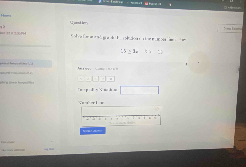 Savvas EasyBridge Dashboard M McGraw Hill All Bookmarks 
Home 
Question 
s 2 
Show Example 
über 22 at 2:00 PM Solve for æ and graph the solution on the number line below.
15≥ 3x-3>-12
pound Inequalities (L1)
Answer Attempt 1 out of 2 
oud inequalitie (LZ) < > S or 
phin inear Inequalities 
Inequality Notation: □ 
Number Line: 
Submit Answer 
Calculater 
Harmoni Juhnson Log Out