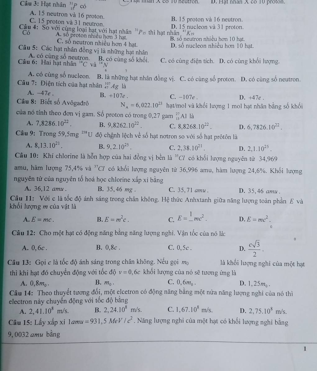 Hạt nhân _(15)^(31)P có Tạt nân X có 10 neutron. D. Hạt nhan X co 10 proton.
A. 15 neutron và 16 proton.
B. 15 proton và 16 neutron.
C. 15 proton và 31 neutron. D. 15 nucleon và 31 proton.
Câu 4: Số với cùng loại hạt với hạt nhân ''Pí thì hạt nhân ''Kỳ
Có A. số proton nhiều hơn 3 hạt B. số neutron nhiều hơn 10 hạt.
C. số neutron nhiều hơn 4 hạt. D. số nucleon nhiều hơn 10 hạt.
Câu 5: Các hạt nhân đồng vị là những hạt nhân
A. có cùng số neutron. B. có cùng số khối.
Câu 6: Hai hạt nhân^(14)C và 14 N C. có cùng điện tích. D. có cùng khối lượng.
6 1
A. có cùng số nucleon. B. là những hạt nhân đồng vị. C. có cùng số proton. D. có cùng số neutron.
Câu 7: Điện tích của hạt nhân beginarrayr 107 47endarray Ag là
A. -47e . B. +107e . C. -107e . D. +47e .
Câu 8: Biết số Avôgađrô N_A=6,022.10^(23) hạt/mol và khối lượng 1 mol hạt nhân bằng số khối
của nó tính theo đơn vị gam. Số proton có trong 0,27 gam _(13)^(27)AI là
A. 7,8286.10^(22). B. 9,8262.10^(22). C. 8,8268.10^(22). D. 6,7826.10^(22).
Câu 9: Trong 5 9,5mg^(238)U độ chệnh lệch về số hạt nơtron so với số hạt prôtôn là
A. 8,13.10^(21). B. 9,2.10^(25). C. 2,38.10^(21). D. 2,1.10^(25).
Câu 10: Khí chlorine là hỗn hợp của hai đồng vị bền là ^35Cl có khối lượng nguyên tử 34,969
amu, hàm lượng 75,4% và ^37Cl có khối lượng nguyên tử 36,996 amu, hàm lượng 24,6%. Khối lượng
nguyên tử của nguyên tố hoá học chlorine xấp xỉ bằng
A. 36,12 amu . B. 35, 46 mg . C. 35, 71 amu . D. 35,46 amu .
Câu 11: Với c là tốc độ ánh sáng trong chân không. Hệ thức Anhxtanh giữa năng lượng toàn phần E và
khối lượng m của vật là
A. E=mc. B. E=m^2c. C. E=_ ^1mc^2. D. E=mc^2.
0
Câu 12: Cho một hạt có động năng bằng năng lượng nghi. Vận tốc của nó là:
A. 0, 6c . B. 0,8c . C. 0,5c .
D.  csqrt(3)/2 .
Câu 13: Gọi c là tốc độ ánh sáng trong chân không. Nếu gọi mộ  là khối lượng nghỉ của một hạt
thì khi hạt đó chuyển động với tốc độ v=0 ,6c khối lượng của nó sẽ tương ứng là
A. 0,8m_0. B. m_0. C. 0,6m_0. D. 1,25m_0.
Câu 14: Theo thuyết tương đối, một elcetron có động năng bằng một nửa năng lượng nghi của nó thì
electron này chuyển động với tốc độ bằng
A. 2,41.10^8m/s. B. 2,24.10^8m/s. C. 1,67.10^8m/s. D. 2,75.10^8 m/s.
Câu 15: Lấy xấp xỉ lamu =931,5MeV/c^2. Năng lượng nghi của một hạt có khối lượng nghi bằng
9,0032 amu bằng
1