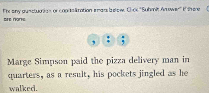 Fix any punctuation or capitalization errors below. Click "Submit Answer" if there 
are none. 
Marge Simpson paid the pizza delivery man in 
quarters, as a result, his pockets jingled as he 
walked.