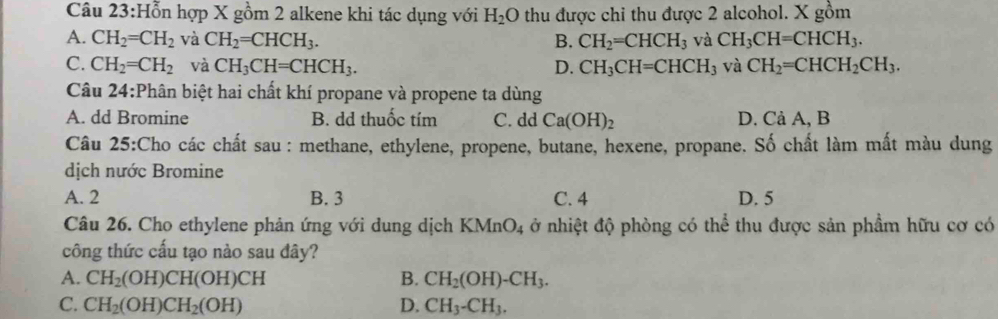 ỗn hợp X gồm 2 alkene khi tác dụng với H_2O thu được chi thu được 2 alcohol. X gồm
A. CH_2=CH_2 và CH_2=CHCH_3. B. CH_2=CHCH_3 và CH_3CH=CHCH_3.
C. CH_2=CH_2 và CH_3CH=CHCH_3. D. CH_3CH=CHCH_3 và CH_2=CHCH_2CH_3. 
Câu 24:Phân biệt hai chất khí propane và propene ta dùng
A. dd Bromine B. dd thuốc tím C. dd Ca(OH)_2 D. Cả A, B
Câu 25:Cho các chất sau : methane, ethylene, propene, butane, hexene, propane. Số chất làm mất màu dung
dịch nước Bromine
A. 2 B. 3 C. 4 D. 5
Câu 26. Cho ethylene phản ứng với dung dịch . KMnO_4 ở nhiệt độ phòng có thể thu được sản phầm hữu cơ có
công thức cấu tạo nào sau đây?
A. CH_2(OH)CH(OH)CH B. CH_2(OH)-CH_3.
C. CH_2(OH)CH_2(OH) D. CH_3-CH_3.