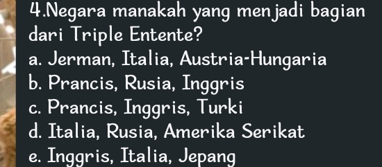 Negara manakah yang menjadi bagian
dari Triple Entente?
a. Jerman, Italia, Austria-Hungaria
b. Prancis, Rusia, Inggris
c. Prancis, Inggris, Turki
d. Italia, Rusia, Amerika Serikat
e. Inggris, Italia, Jepang