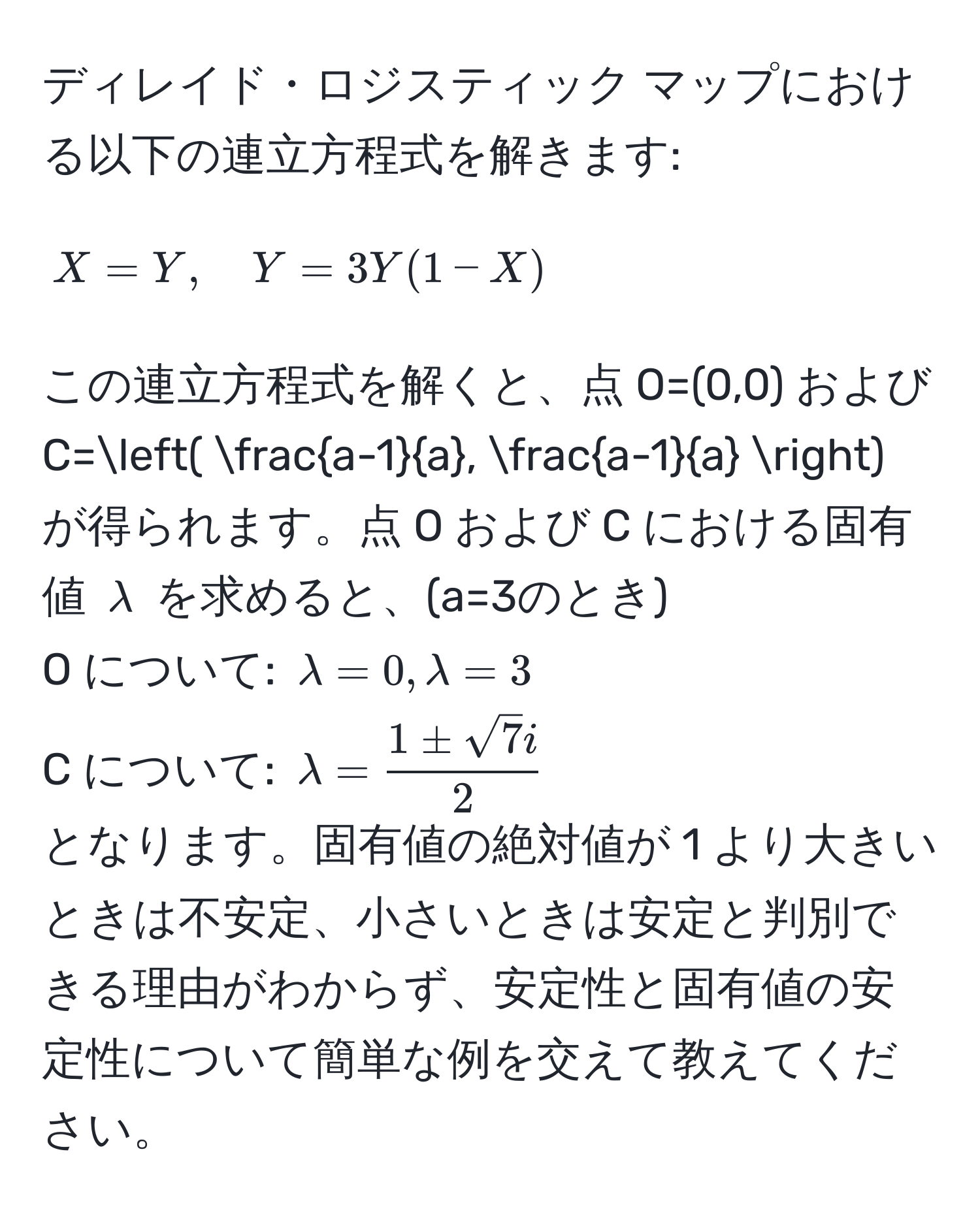 ディレイド・ロジスティック マップにおける以下の連立方程式を解きます:
[
X = Y , quad Y = 3Y(1 - X)
]
この連立方程式を解くと、点 O=(0,0) および C=(  (a-1)/a ,  (a-1)/a  ) が得られます。点 O および C における固有値 $lambda$ を求めると、(a=3のとき)
O について: $lambda = 0, lambda = 3$
C について: $lambda =  1 ± sqrt(7)i/2 $
となります。固有値の絶対値が 1 より大きいときは不安定、小さいときは安定と判別できる理由がわからず、安定性と固有値の安定性について簡単な例を交えて教えてください。