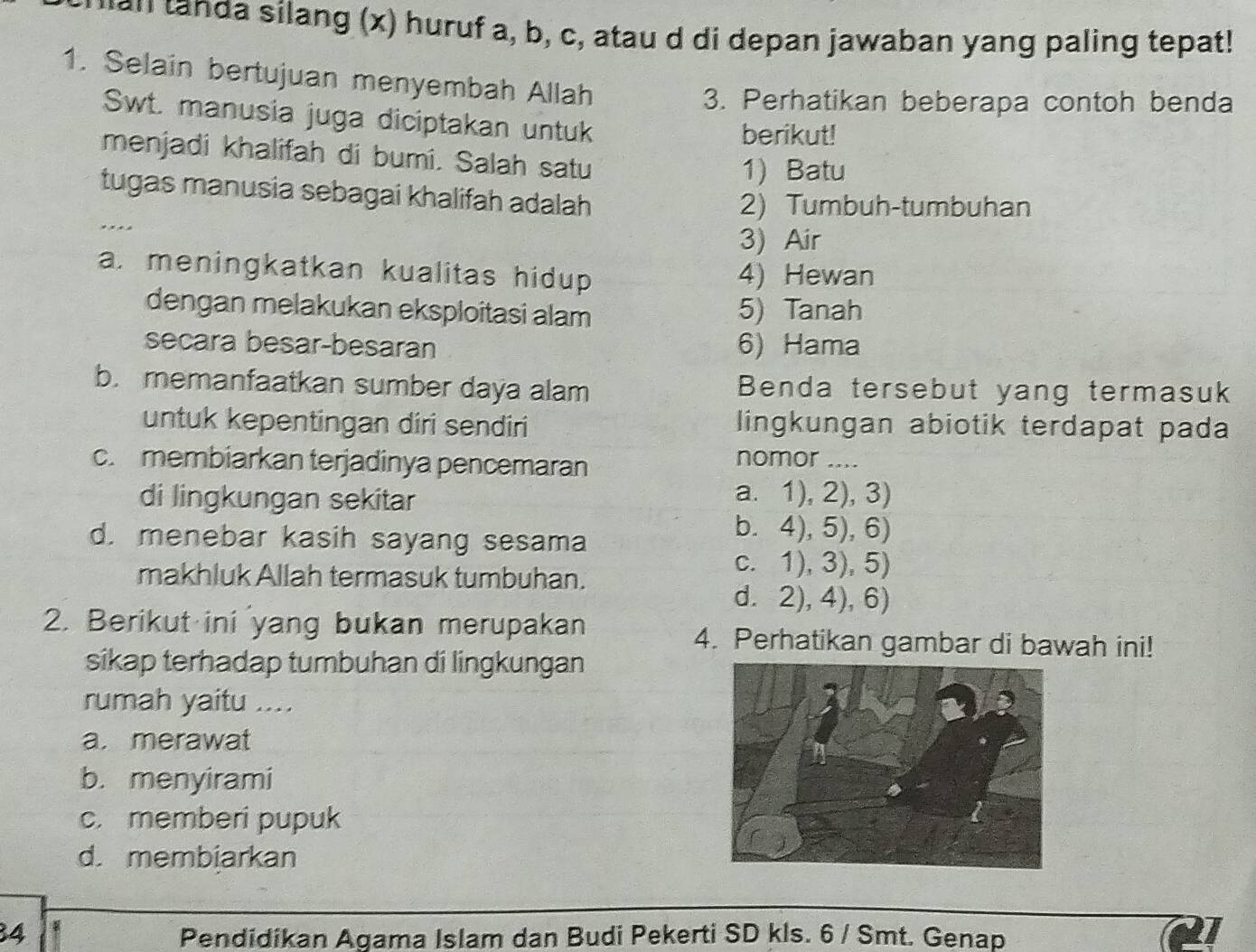 uan tanda silang (x) huruf a, b, c, atau d di depan jawaban yang paling tepat!
1. Selain bertujuan menyembah Allah
3. Perhatikan beberapa contoh benda
Swt. manusia juga diciptakan untuk
berikut!
menjadi khalifah di bumi. Salah satu
1) Batu
tugas manusia sebagai khalifah adalah
2) Tumbuh-tumbuhan
... 3) Air
a. meningkatkan kualitas hidup 4) Hewan
dengan melakukan eksploitasi alam 5) Tanah
secara besar-besaran 6) Hama
b. memanfaatkan sumber daya alam Benda tersebut yang termasuk
untuk kepentingan diri sendiri lingkungan abiotik terdapat pada
c. membiarkan terjadinya pencemaran
nomor ....
di lingkungan sekitar a. 1), 2), 3)
d. menebar kasih sayang sesama
b. 4), 5), 6)
makhluk Allah termasuk tumbuhan.
c. 1), 3), 5)
d. 2), 4), 6)
2. Berikut ini yang bukan merupakan 4. Perhatikan gambar di bawah ini!
sikap terhadap tumbuhan di lingkungan
rumah yaitu ....
a. merawat
b. menyirami
c. memberi pupuk
d. membiarkan
34 Pendidikan Agama Islam dan Budi Pekerti SD kls. 6 / Smt. Genap