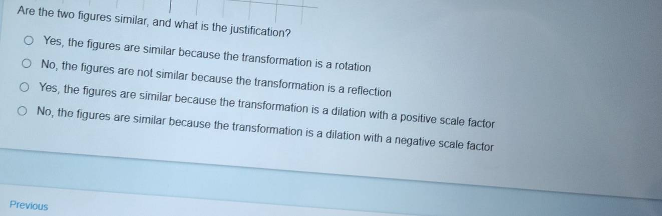 Are the two figures similar, and what is the justification?
Yes, the figures are similar because the transformation is a rotation
No, the figures are not similar because the transformation is a reflection
Yes, the figures are similar because the transformation is a dilation with a positive scale factor
No, the figures are similar because the transformation is a dilation with a negative scale factor
Previous