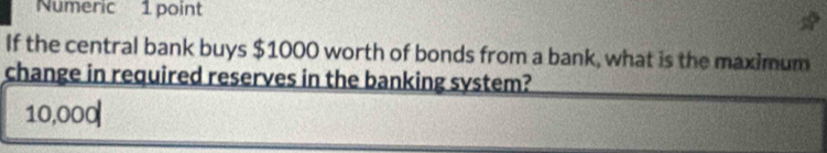 Numeric 1 point 
If the central bank buys $1000 worth of bonds from a bank, what is the maximum 
change in required reserves in the banking system?
10,000|