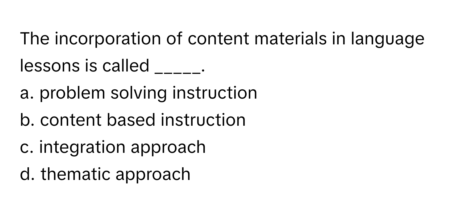 The incorporation of content materials in language lessons is called _____.
a. problem solving instruction
b. content based instruction
c. integration approach
d. thematic approach