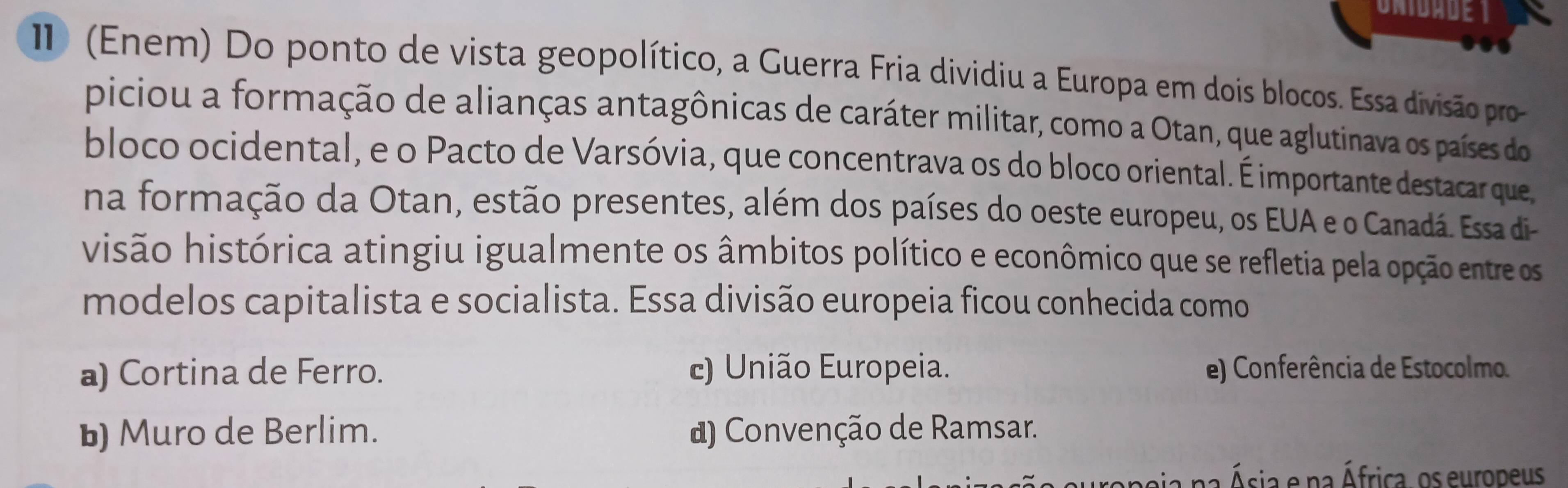 (Enem) Do ponto de vista geopolítico, a Guerra Fria dividiu a Europa em dois blocos. Essa divisão pro
piciou a formação de alianças antagônicas de caráter militar, como a Otan, que aglutinava os países do
bloco ocidental, e o Pacto de Varsóvia, que concentrava os do bloco oriental. É importante destacar que
na formação da Otan, estão presentes, além dos países do oeste europeu, os EUA e o Canadá. Essa di-
visão histórica atingiu igualmente os âmbitos político e econômico que se refletia pela opção entre os
modelos capitalista e socialista. Essa divisão europeia ficou conhecida como
a) Cortina de Ferro. c) União Europeia. e) Conferência de Estocolmo.
b) Muro de Berlim. d) Convenção de Ramsar.
a na Ásia e na África, os europeus