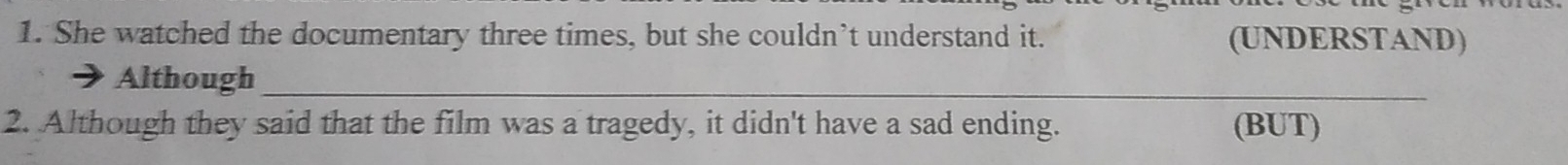 She watched the documentary three times, but she couldn’t understand it. (UNDERSTAND) 
Although_ 
2. Although they said that the film was a tragedy, it didn't have a sad ending. (BUT)