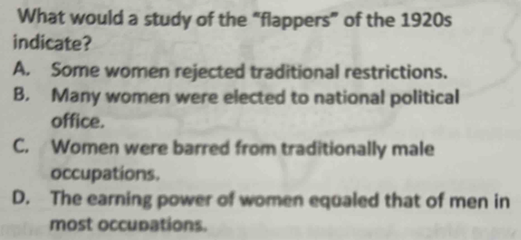 What would a study of the “flappers” of the 1920s
indicate?
A. Some women rejected traditional restrictions.
B. Many women were elected to national political
office.
C. Women were barred from traditionally male
occupations.
D. The earning power of women equaled that of men in
most occupations.