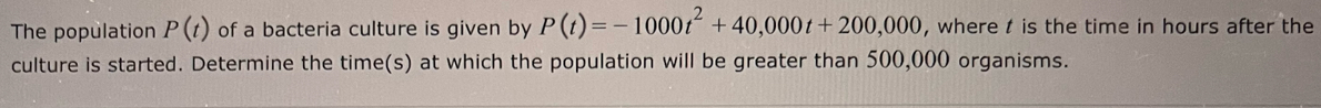 The population P(t) of a bacteria culture is given by P(t)=-1000t^2+40,000t+200,000 , where t is the time in hours after the 
culture is started. Determine the time(s) at which the population will be greater than 500,000 organisms.