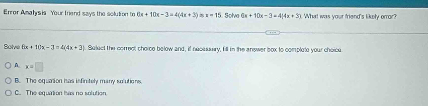 Error Analysis Your friend says the solution to 6x+10x-3=4(4x+3) is x=15. Solve 6x+10x-3=4(4x+3) What was your friend's likely error?
Solve 6x+10x-3=4(4x+3). Select the correct choice below and, if necessary, fill in the answer box to complete your choice.
A. x=□
B. The equation has infinitely many solutions.
C. The equation has no solution.