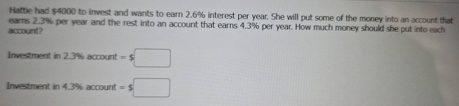 Hattie had $4000 to invest and wants to earn 2.6% interest per year. She will put some of the money into an account that 
earns 2.3% per year and the rest into an account that earns 4.3% per year. How much money should she put into each 
account? 
Investment in 2.3% account=$□
Investment in 4.3% account =$□