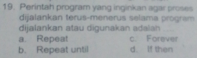 Perintah program yang inginkan agar proses
dijalankan terus-menerus selama program
dijalankan atau digunakan adalah
a. Repeat c. Forever
b. Repeat until d. If then