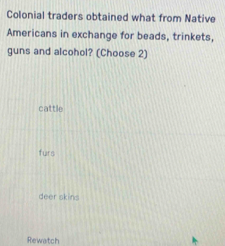 Colonial traders obtained what from Native
Americans in exchange for beads, trinkets,
guns and alcohol? (Choose 2)
cattle
furs
deer skins
Rewatch